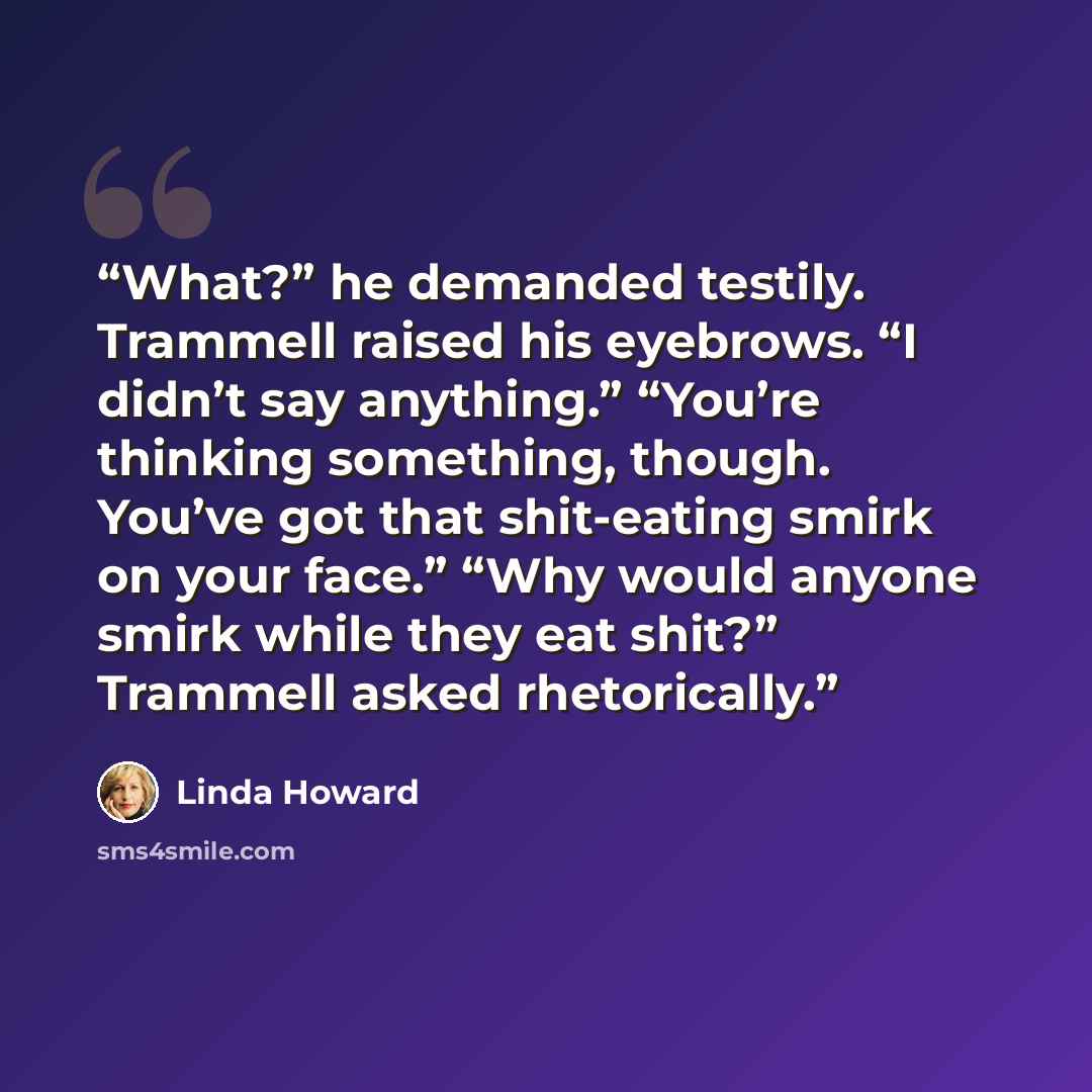“What?” he demanded testily. Trammell raised his eyebrows. “I didn’t say anything.” “You’re thinking something, though. You’ve got that shit-eating smirk on your face.” “Why would anyone smirk while they eat shit?” Trammell asked rhetorically.” quote by Linda Howard