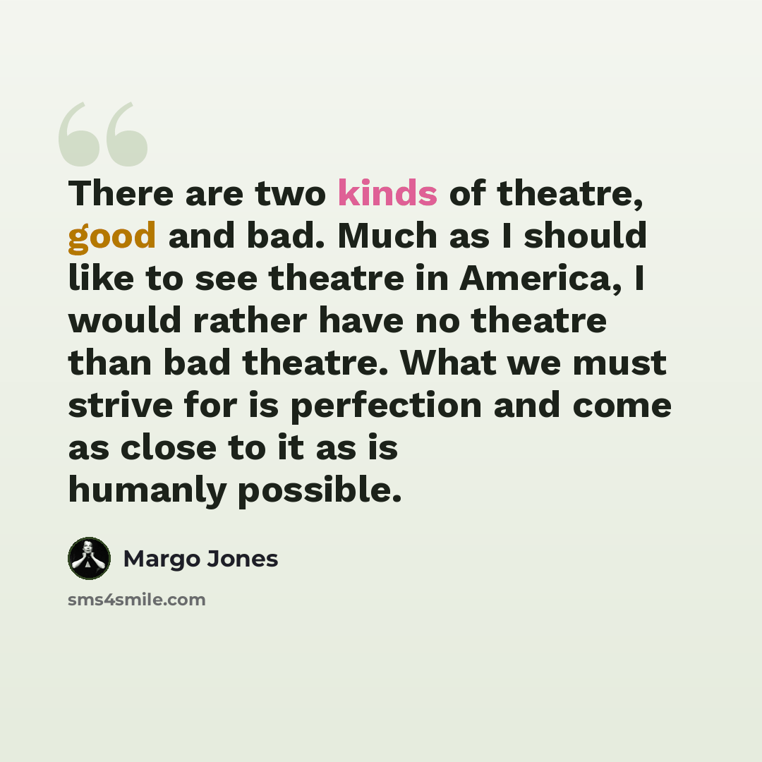 “There are two kinds of theatre, good and bad. Much as I should like to see theatre in America, I would rather have no theatre than bad theatre. What we must strive for is perfection and come as close to it as is humanly possible.” quote by Margo Jones