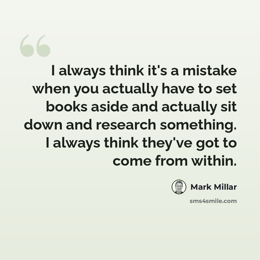 “I always think it's a mistake when you actually have to set books aside and actually sit down and research something. I always think they've got to come from within.” quote by Mark Millar
