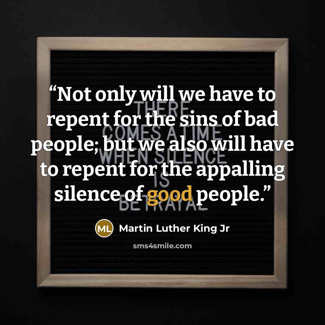 “Not only will we have to repent for the sins of bad people; but we also will have to repent for the appalling silence of good people.” quote by Martin Luther King Jr