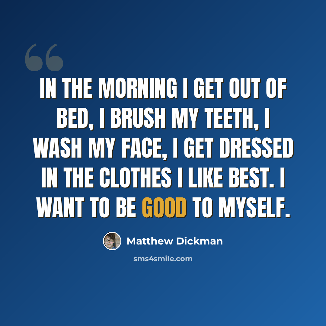 “In the morning I get out of bed, I brush my teeth, I wash my face, I get dressed in the clothes I like best. I want to be good to myself.” quote by Matthew Dickman