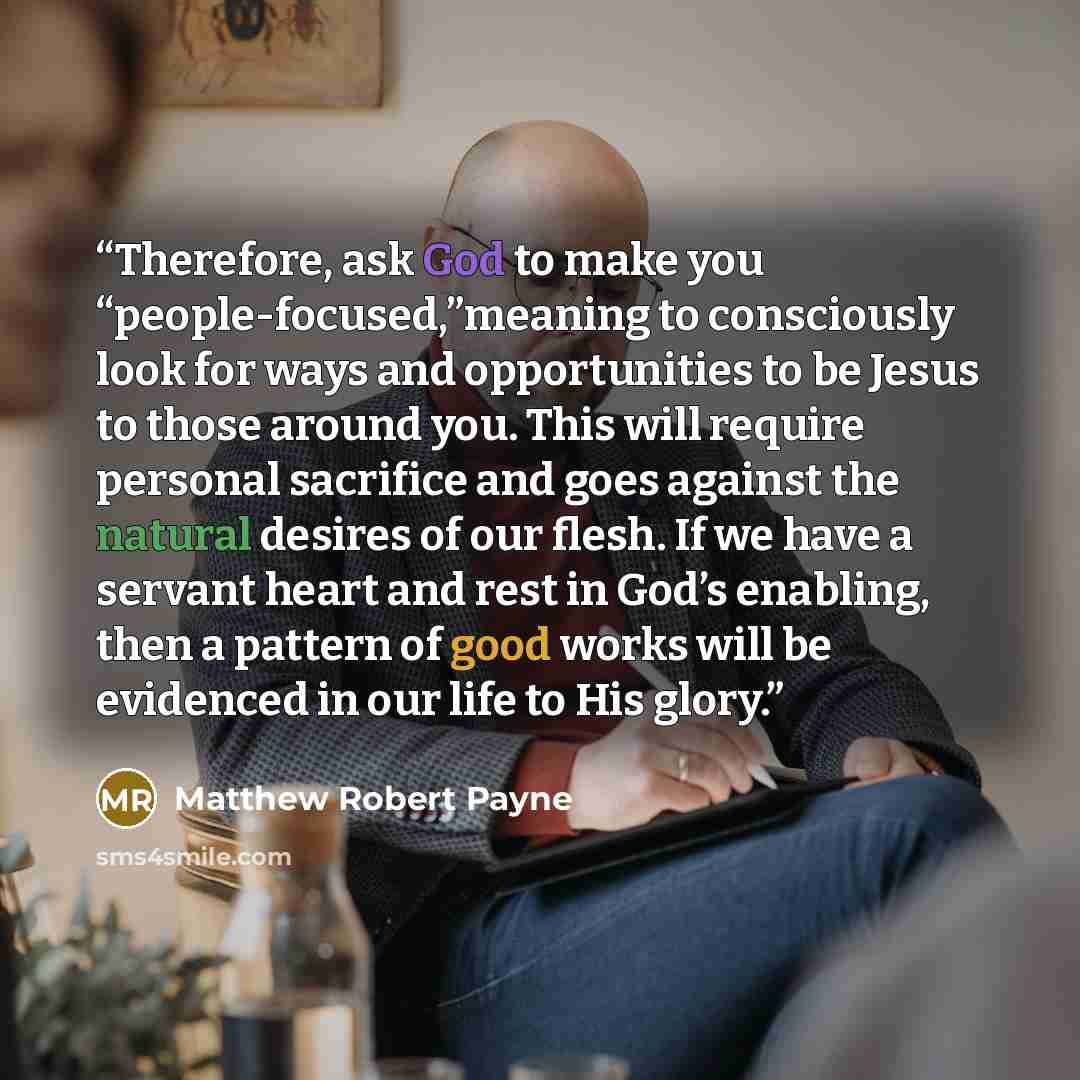 “Therefore, ask God to make you “people-focused,”meaning to consciously look for ways and opportunities to be Jesus to those around you. This will require personal sacrifice and goes against the natural desires of our flesh. If we have a servant heart and rest in God’s enabling, then a pattern of…” quote by Matthew Robert Payne