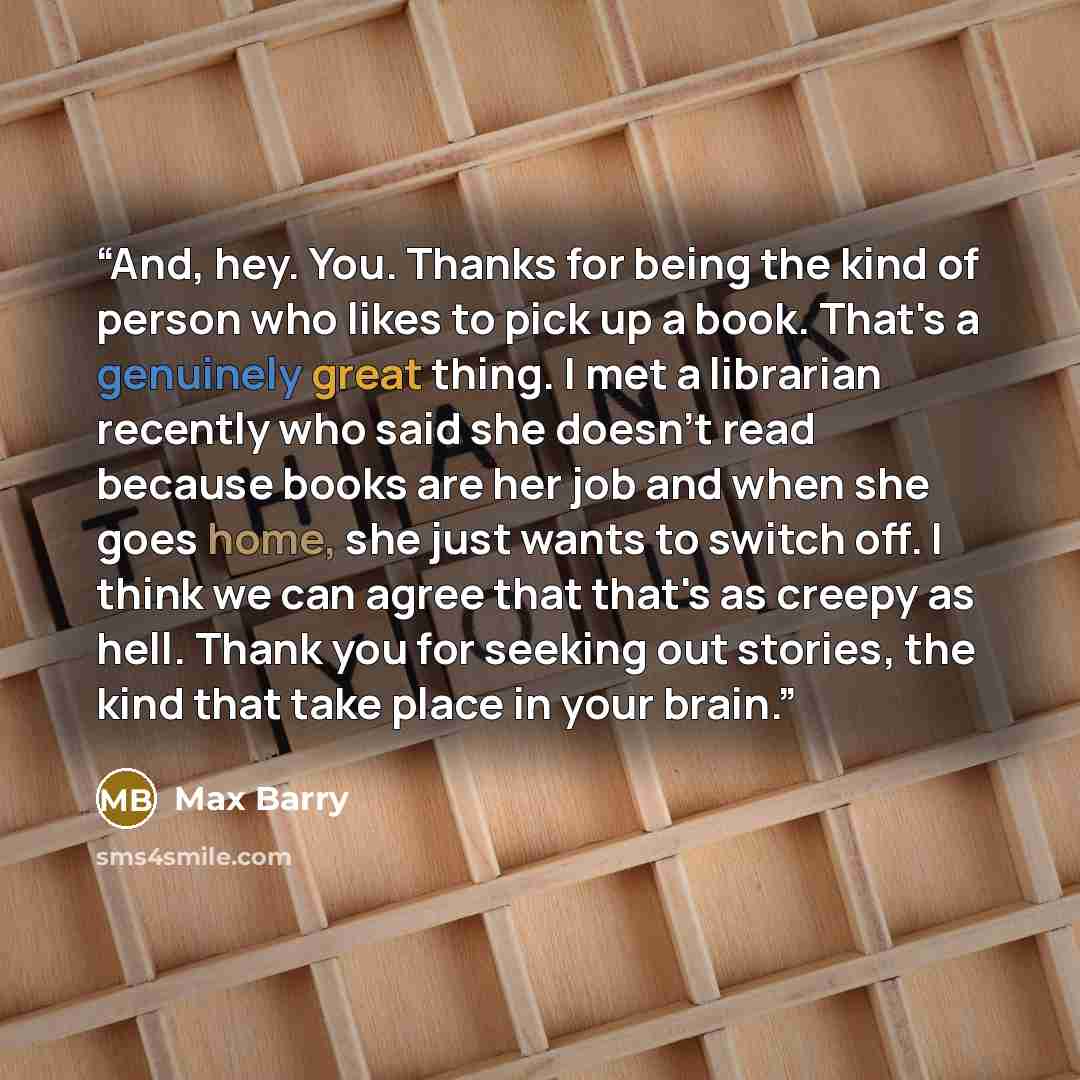 “And, hey. You. Thanks for being the kind of person who likes to pick up a book. That's a genuinely great thing. I met a librarian recently who said she doesn't read because books are her job and when she goes home, she just wants to switch off. I think we can agree that that's as creepy as hell…” quote by Max Barry