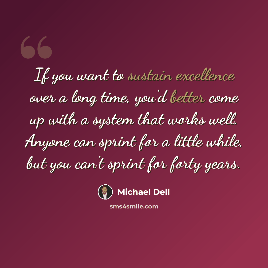 “If you want to sustain excellence over a long time, you'd better come up with a system that works well. Anyone can sprint for a little while, but you can't sprint for forty years.” quote by Michael Dell