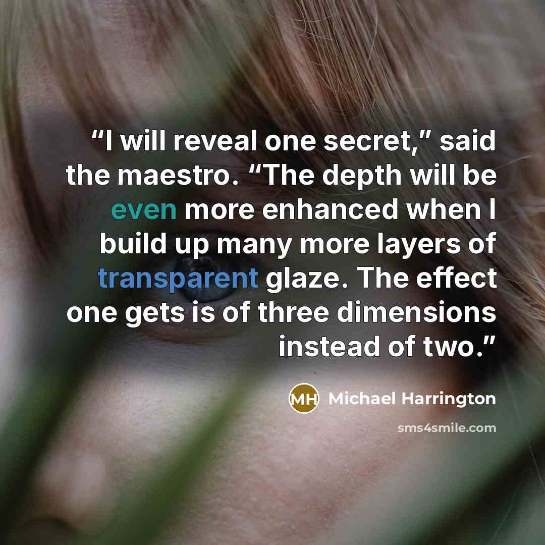 “I will reveal one secret,” said the maestro. “The depth will be even more enhanced when I build up many more layers of transparent glaze. The effect one gets is of three dimensions instead of two.” quote by Michael Harrington
