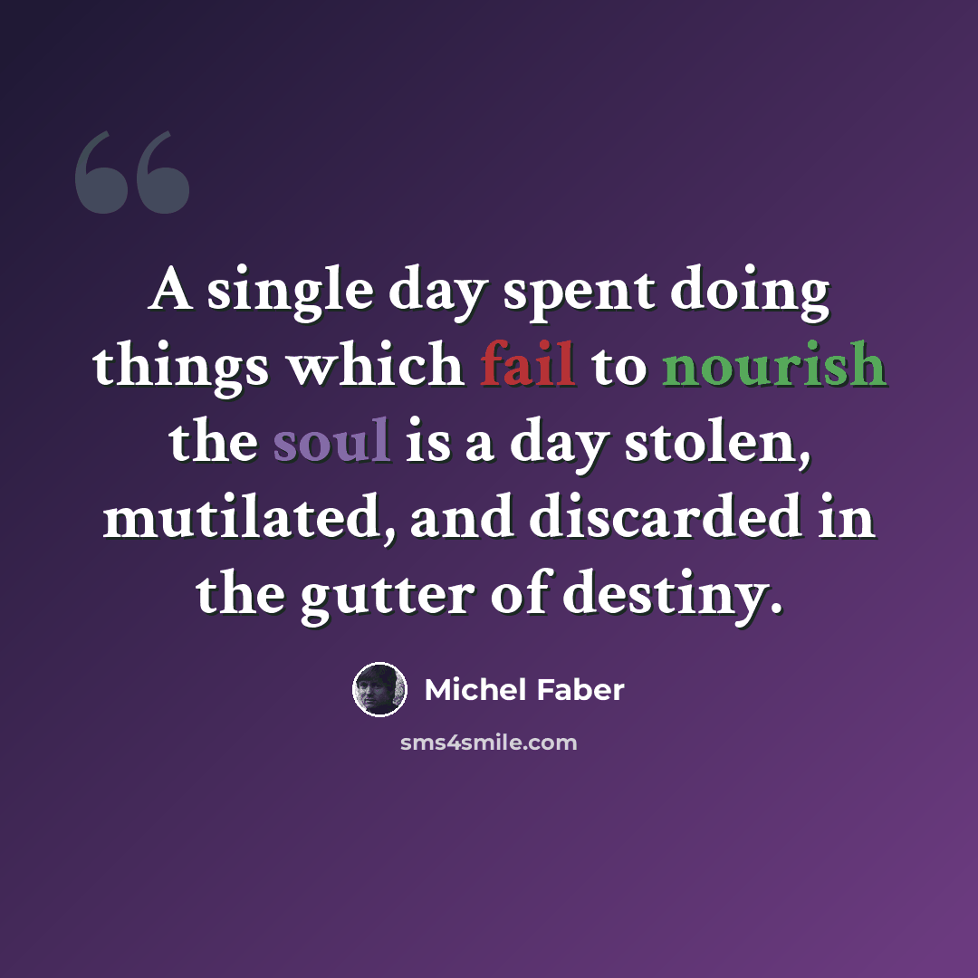 “A single day spent doing things which fail to nourish the soul is a day stolen, mutilated, and discarded in the gutter of destiny.” quote by Michel Faber
