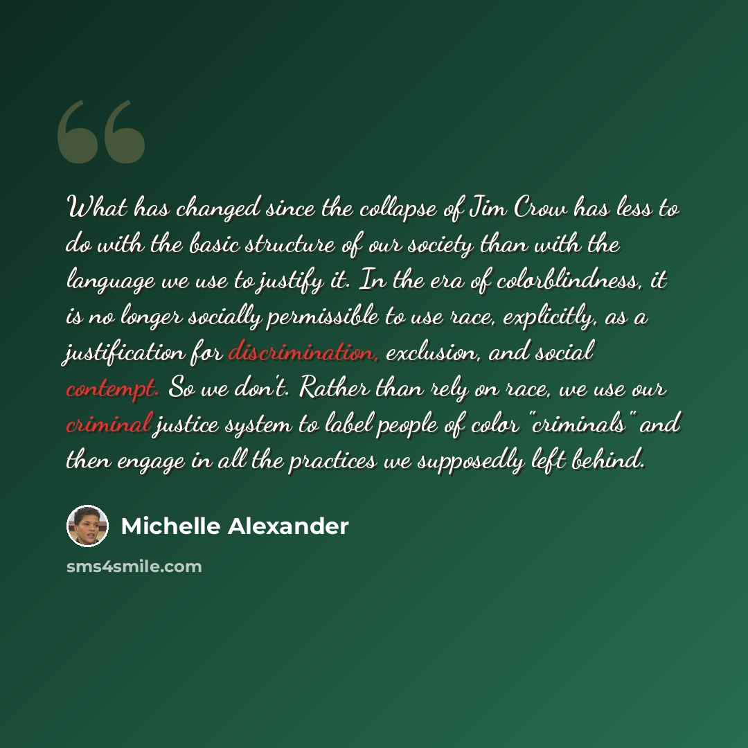 “What has changed since the collapse of Jim Crow has less to do with the basic structure of our society than with the language we use to justify it. In the era of colorblindness, it is no longer socially permissible to use race, explicitly, as a justification for discrimination, exclusion, and…” quote by Michelle Alexander