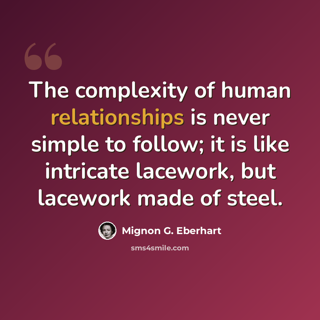 “The complexity of human relationships is never simple to follow; it is like intricate lacework, but lacework made of steel.” quote by Mignon G. Eberhart