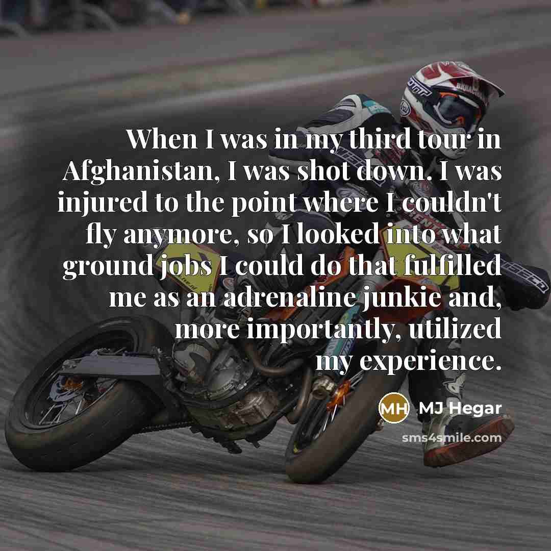 “When I was in my third tour in Afghanistan, I was shot down. I was injured to the point where I couldn't fly anymore, so I looked into what ground jobs I could do that fulfilled me as an adrenaline junkie and, more importantly, utilized my experience.” quote by MJ Hegar