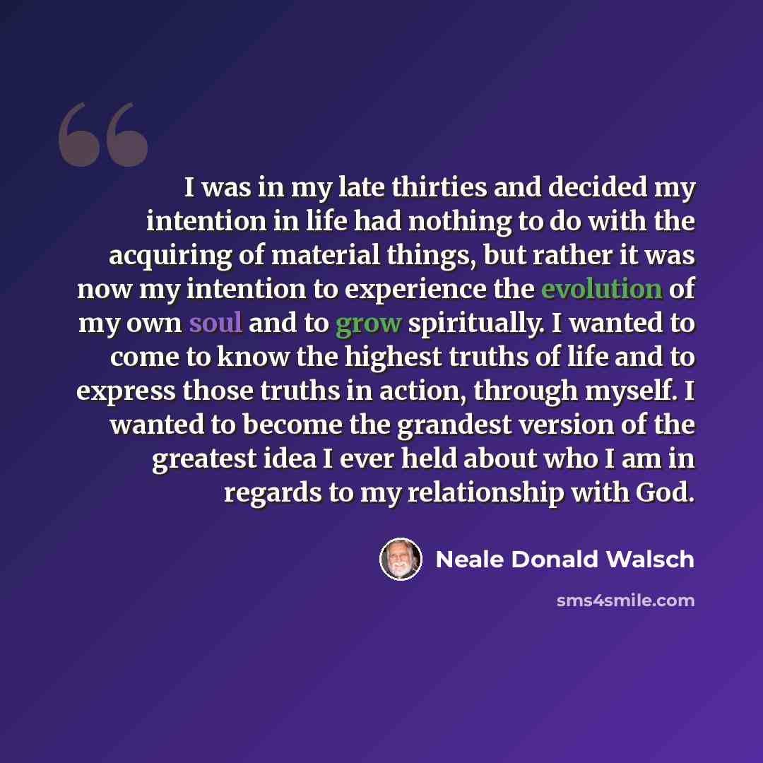 “I was in my late thirties and decided my intention in life had nothing to do with the acquiring of material things, but rather it was now my intention to experience the evolution of my own soul and to grow spiritually. I wanted to come to know the highest truths of life and to express those truths…” quote by Neale Donald Walsch