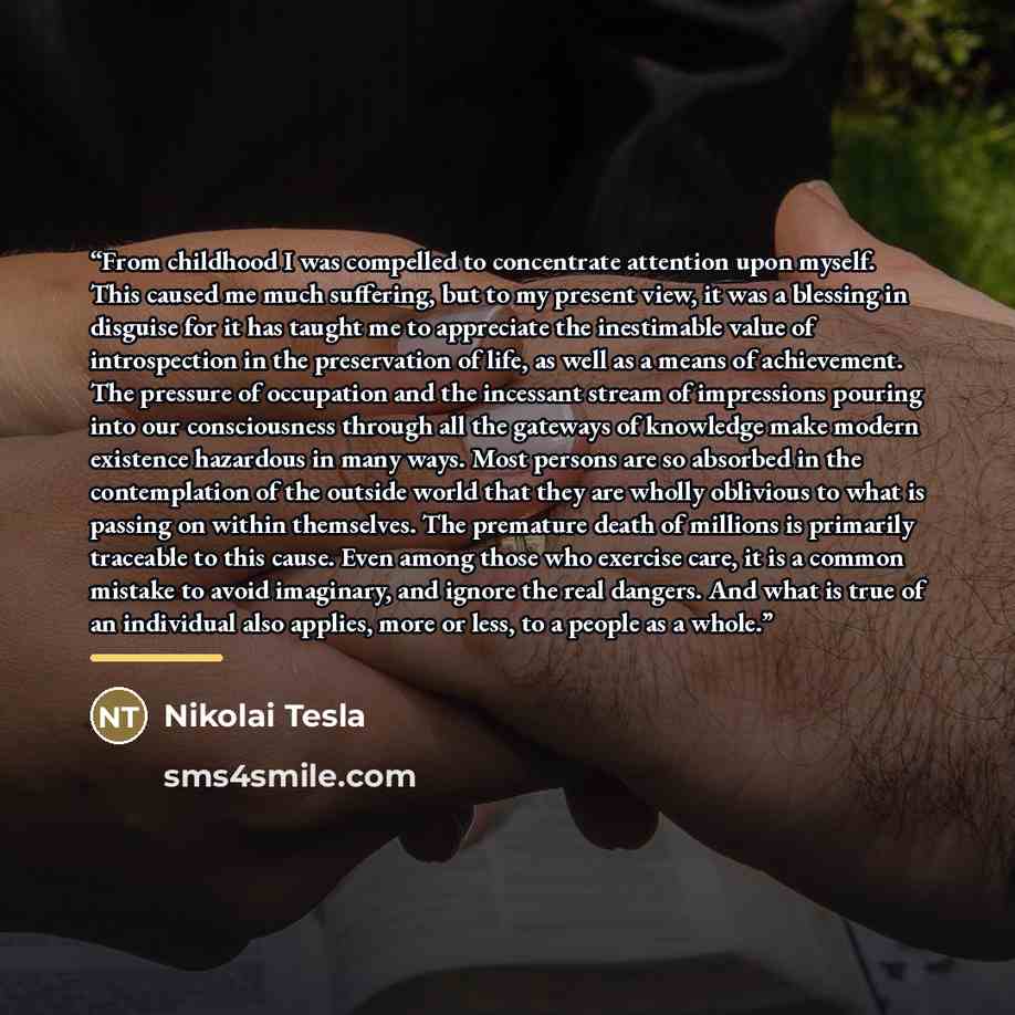 “From childhood I was compelled to concentrate attention upon myself. This caused me much suffering, but to my present view, it was a blessing in disguise for it has taught me to appreciate the inestimable value of introspection in the preservation of life, as well as a means of achievement. The…” quote by Anonymous