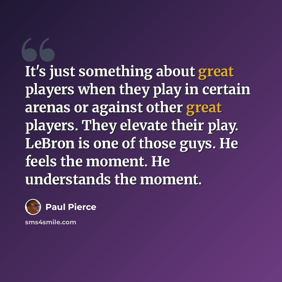 “It's just something about great players when they play in certain arenas or against other great players. They elevate their play. LeBron is one of those guys. He feels the moment. He understands the moment.” quote by Paul Pierce