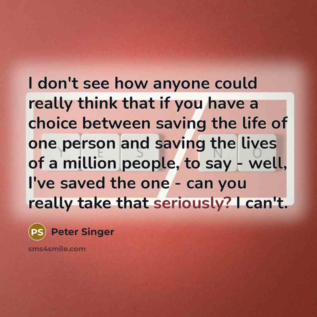 “I don't see how anyone could really think that if you have a choice between saving the life of one person and saving the lives of a million people, to say - well, I've saved the one - can you really take that seriously? I can't.” quote by Peter Singer