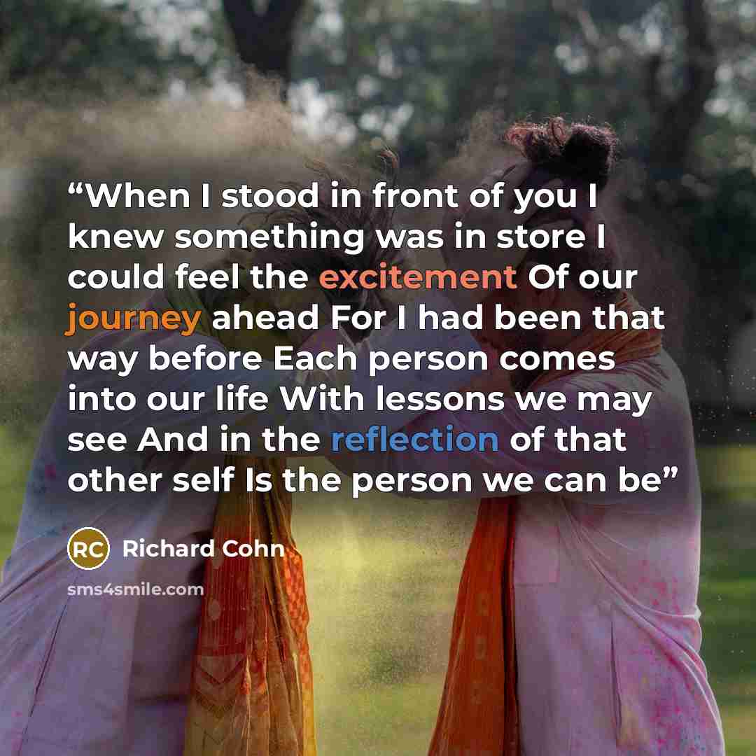“When I stood in front of you I knew something was in store I could feel the excitement Of our journey ahead For I had been that way before Each person comes into our life With lessons we may see And in the reflection of that other self Is the person we can be” quote by Richard Cohn