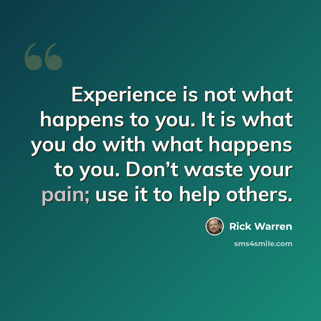 “Experience is not what happens to you. It is what you do with what happens to you. Don’t waste your pain; use it to help others.” quote by Rick Warren
