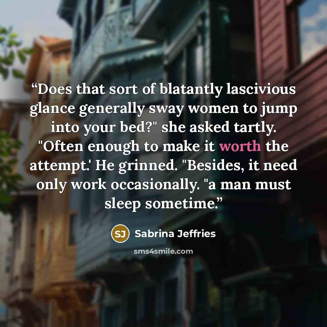 “Does that sort of blatantly lascivious glance generally sway women to jump into your bed?" she asked tartly. "Often enough to make it worth the attempt.' He grinned. "Besides, it need only work occasionally. "a man must sleep sometime.” quote by Sabrina Jeffries