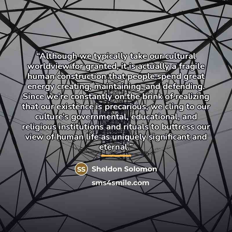 “Although we typically take our cultural worldview for granted, it is actually a fragile human construction that people spend great energy creating, maintaining, and defending. Since we’re constantly on the brink of realizing that our existence is precarious, we cling to our culture’s governmental…” quote by Sheldon Solomon