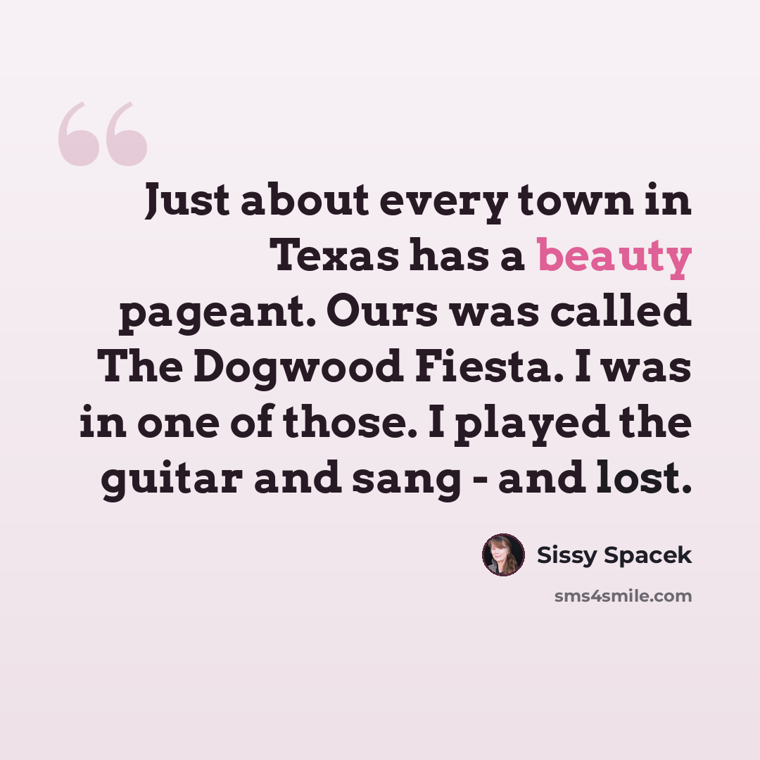 “Just about every town in Texas has a beauty pageant. Ours was called The Dogwood Fiesta. I was in one of those. I played the guitar and sang - and lost.” quote by Sissy Spacek