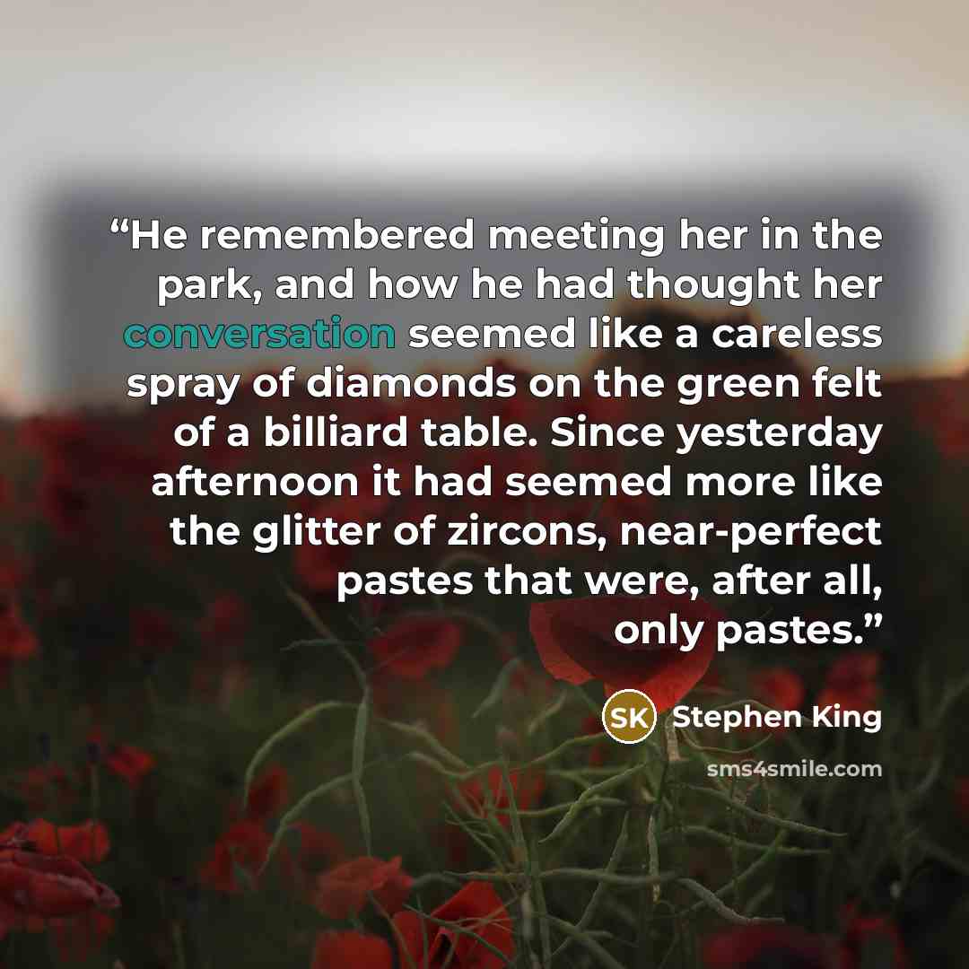 “He remembered meeting her in the park, and how he had thought her conversation seemed like a careless spray of diamonds on the green felt of a billiard table. Since yesterday afternoon it had seemed more like the glitter of zircons, near-perfect pastes that were, after all, only pastes.” quote by Stephen King