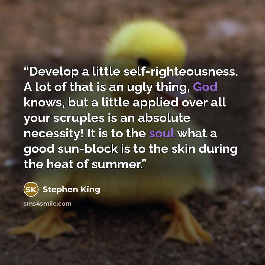 “Develop a little self-righteousness. A lot of that is an ugly thing, God knows, but a little applied over all your scruples is an absolute necessity! It is to the soul what a good sun-block is to the skin during the heat of summer.” quote by Stephen King