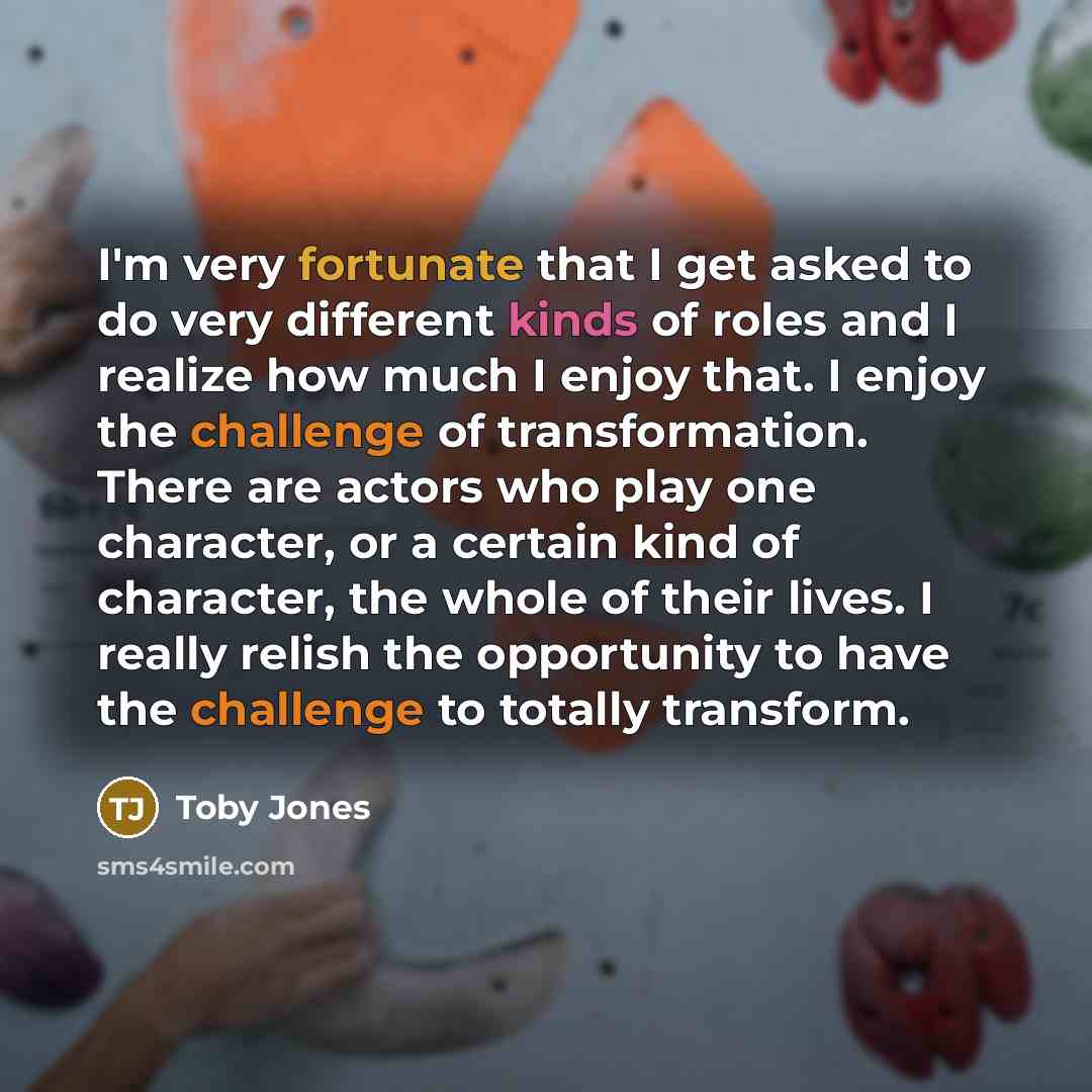 “I'm very fortunate that I get asked to do very different kinds of roles and I realize how much I enjoy that. I enjoy the challenge of transformation. There are actors who play one character, or a certain kind of character, the whole of their lives. I really relish the opportunity to have the…” quote by Toby Jones