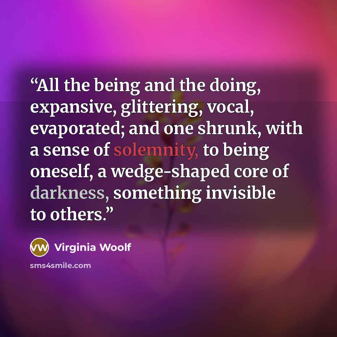 “All the being and the doing, expansive, glittering, vocal, evaporated; and one shrunk, with a sense of solemnity, to being oneself, a wedge-shaped core of darkness, something invisible to others.” quote by Virginia Woolf