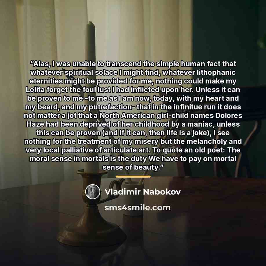 “Alas, I was unable to transcend the simple human fact that whatever spiritual solace I might find, whatever lithophanic eternities might be provided for me, nothing could make my Lolita forget the foul lust I had inflicted upon her. Unless it can be proven to me -to me as I am now, today, with my…” quote by Vladimir Nabokov