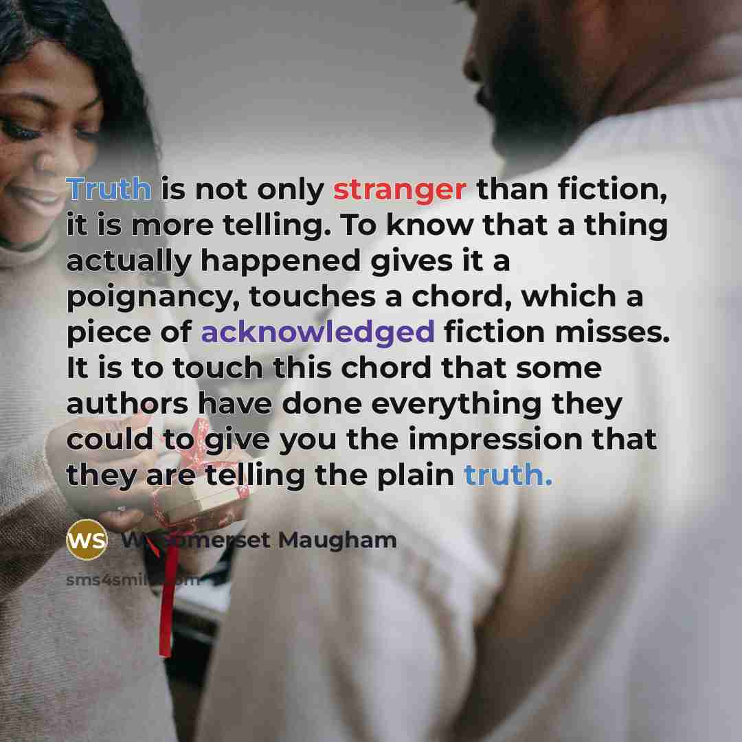 “Truth is not only stranger than fiction, it is more telling. To know that a thing actually happened gives it a poignancy, touches a chord, which a piece of acknowledged fiction misses. It is to touch this chord that some authors have done everything they could to give you the impression that they…” quote by W. Somerset Maugham