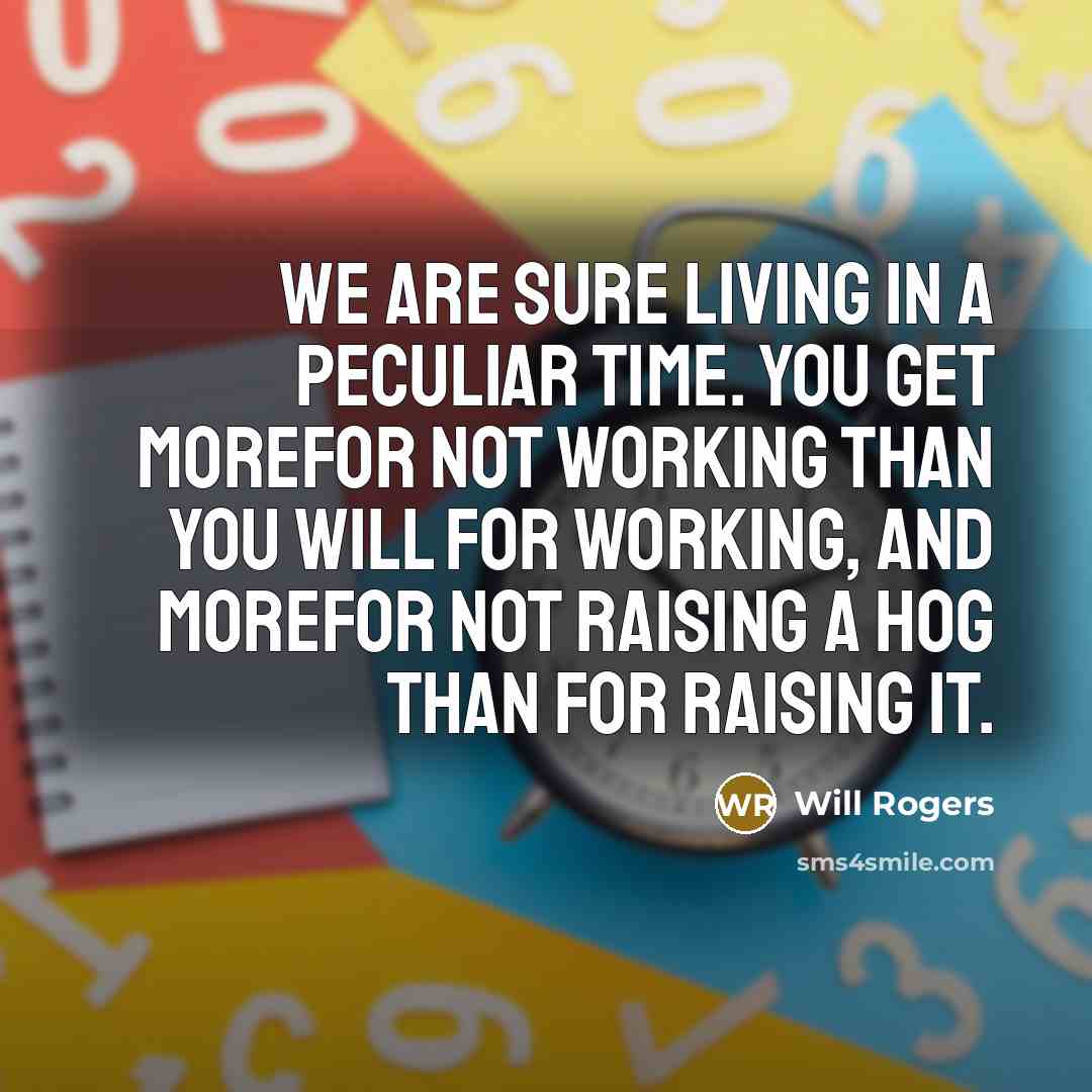 “We are sure living in a peculiar time. You get morefor not working than you will for working, and morefor not raising a hog than for raising it.” quote by Will Rogers