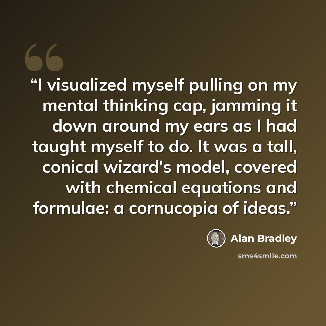 “I visualized myself pulling on my mental thinking cap, jamming it down around my ears as I had taught myself to do. It was a tall, conical wizard's model, covered with chemical equations and formulae: a cornucopia of ideas.” quote by Alan Bradley