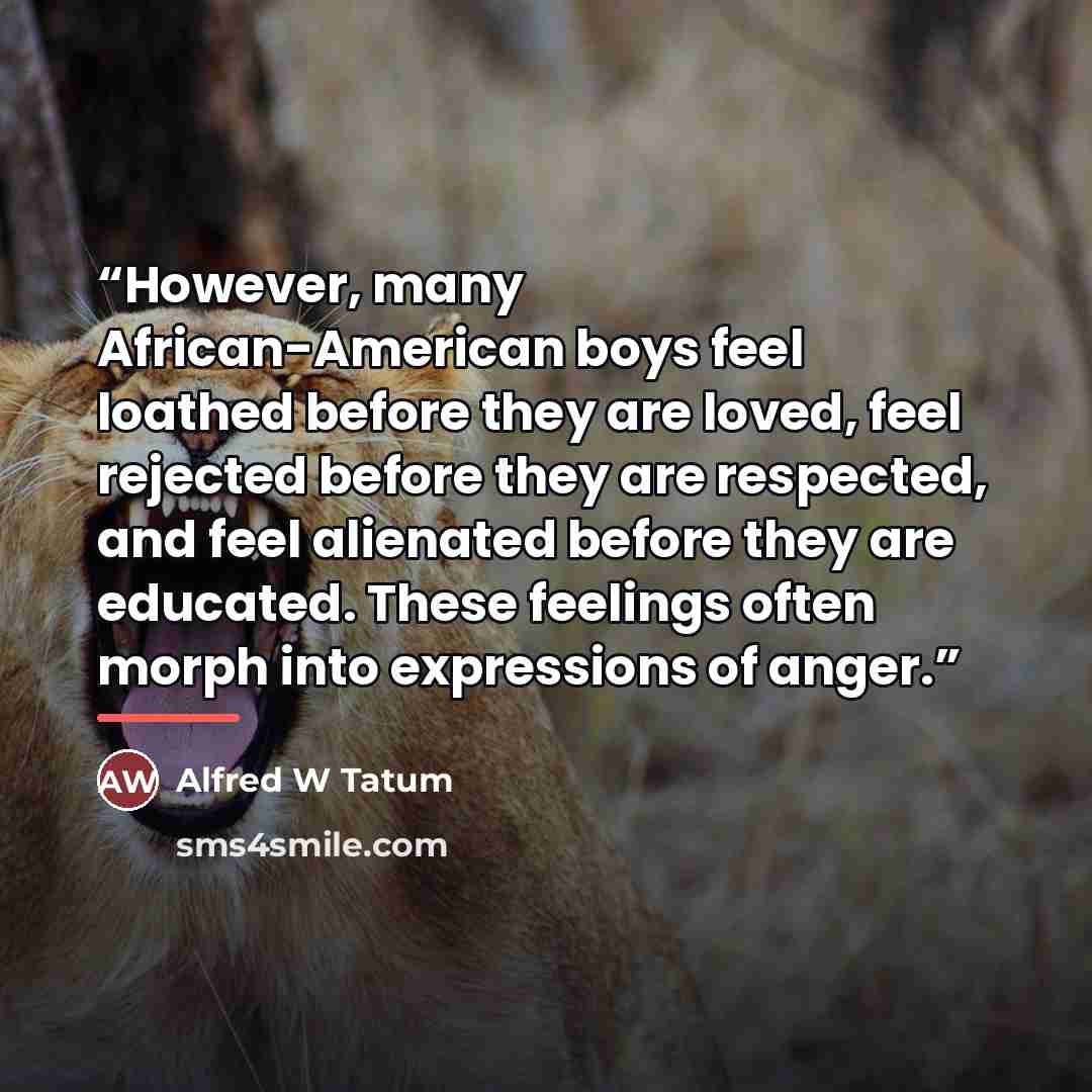 “However, many African-American boys feel loathed before they are loved, feel rejected before they are respected, and feel alienated before they are educated. These feelings often morph into expressions of anger.” quote by Anonymous