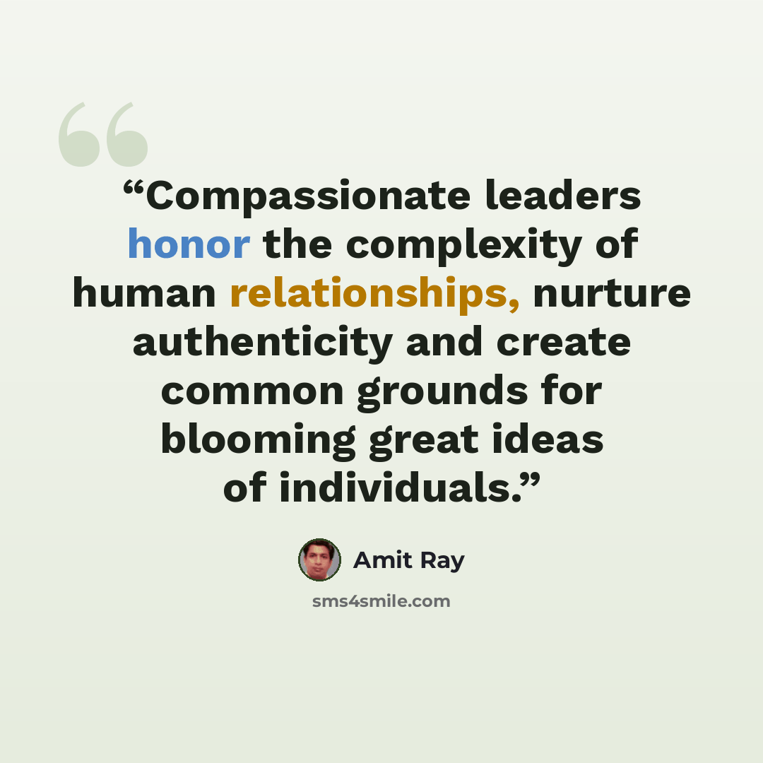 “Compassionate leaders honor the complexity of human relationships, nurture authenticity and create common grounds for blooming great ideas of individuals.” quote by Amit Ray