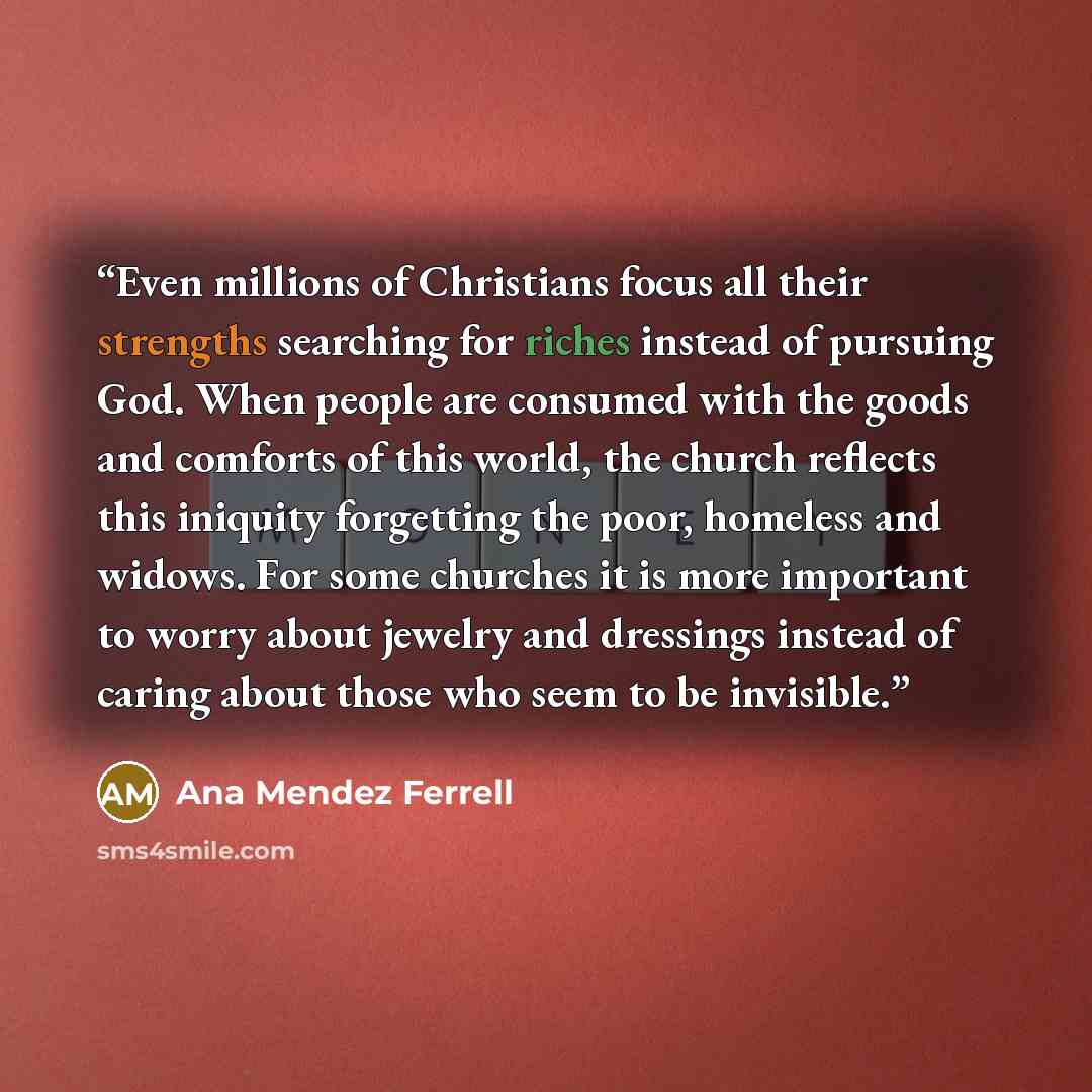“Even millions of Christians focus all their strengths searching for riches instead of pursuing God. When people are consumed with the goods and comforts of this world, the church reflects this iniquity forgetting the poor, homeless and widows. For some churches it is more important to worry about…” quote by Ana Mendez Ferrell