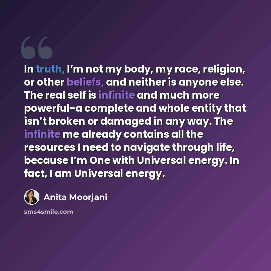 “In truth, I’m not my body, my race, religion, or other beliefs, and neither is anyone else. The real self is infinite and much more powerful-a complete and whole entity that isn’t broken or damaged in any way. The infinite me already contains all the resources I need to navigate through life…” quote by Anita Moorjani