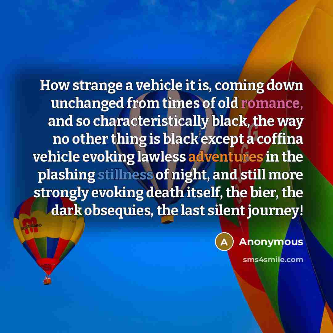 “How strange a vehicle it is, coming down unchanged from times of old romance, and so characteristically black, the way no other thing is black except a coffina vehicle evoking lawless adventures in the plashing stillness of night, and still more strongly evoking death itself, the bier, the dark…” quote by Anonymous