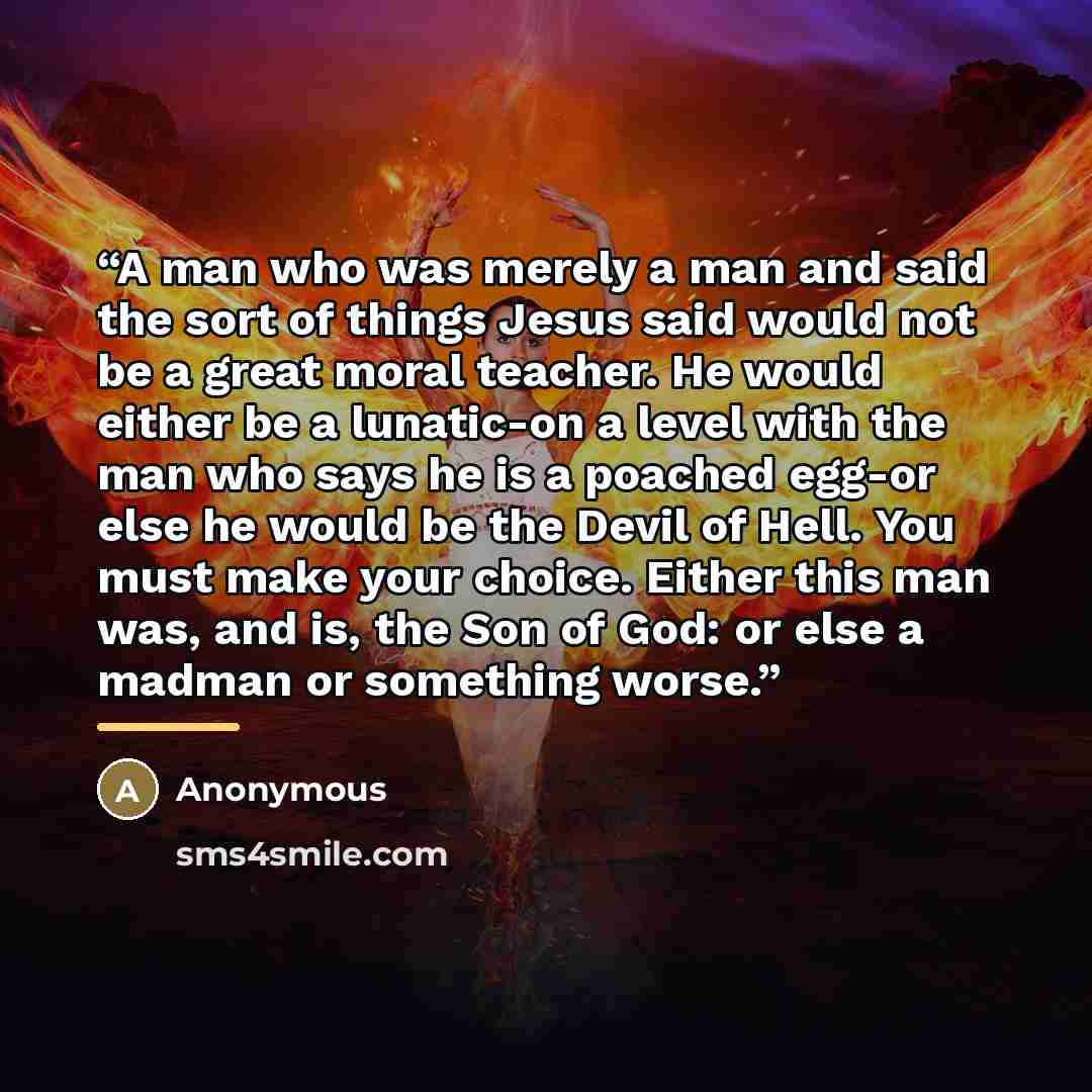 “A man who was merely a man and said the sort of things Jesus said would not be a great moral teacher. He would either be a lunatic-on a level with the man who says he is a poached egg-or else he would be the Devil of Hell. You must make your choice. Either this man was, and is, the Son of God: or…” quote by Anonymous