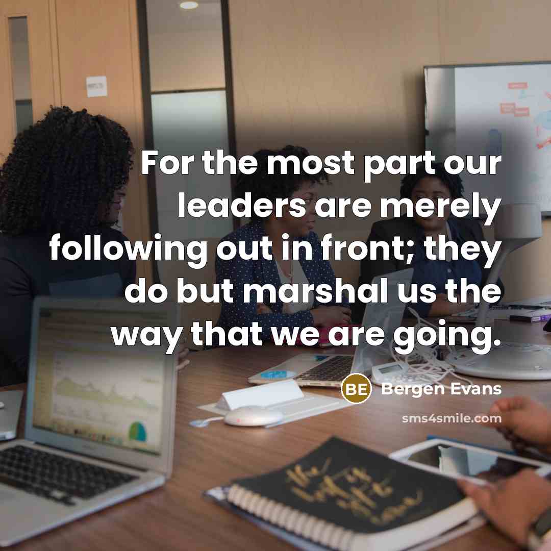 “For the most part our leaders are merely following out in front; they do but marshal us the way that we are going.” quote by Bergen Evans