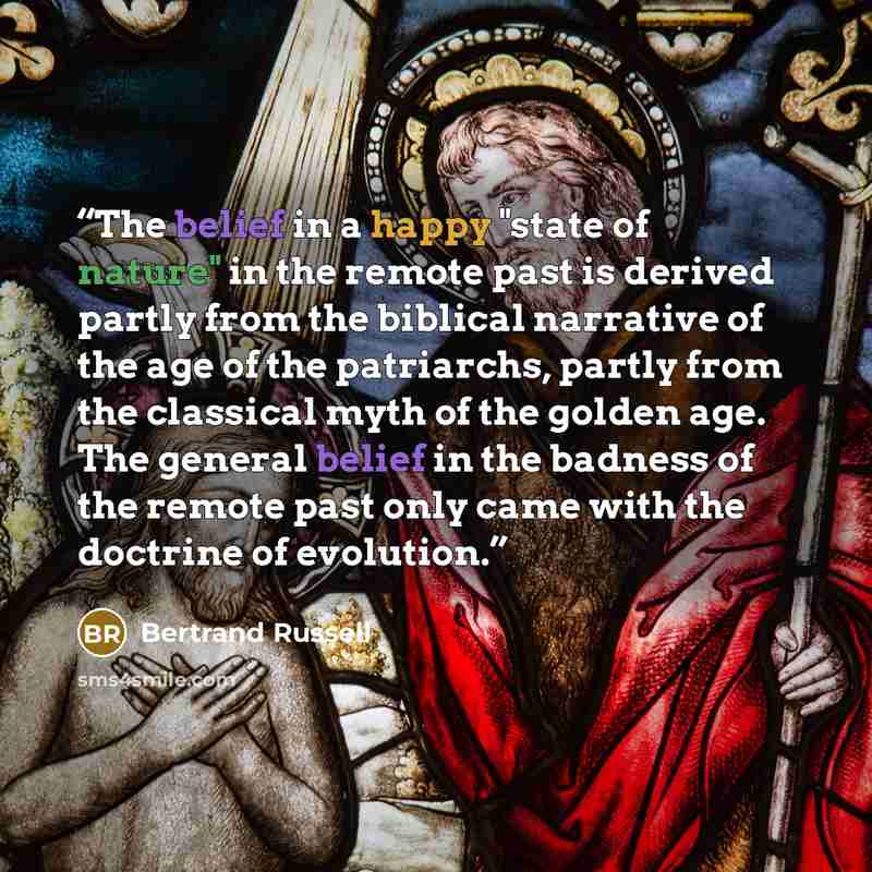 “The belief in a happy "state of nature" in the remote past is derived partly from the biblical narrative of the age of the patriarchs, partly from the classical myth of the golden age. The general belief in the badness of the remote past only came with the doctrine of evolution.” quote by Bertrand Russell