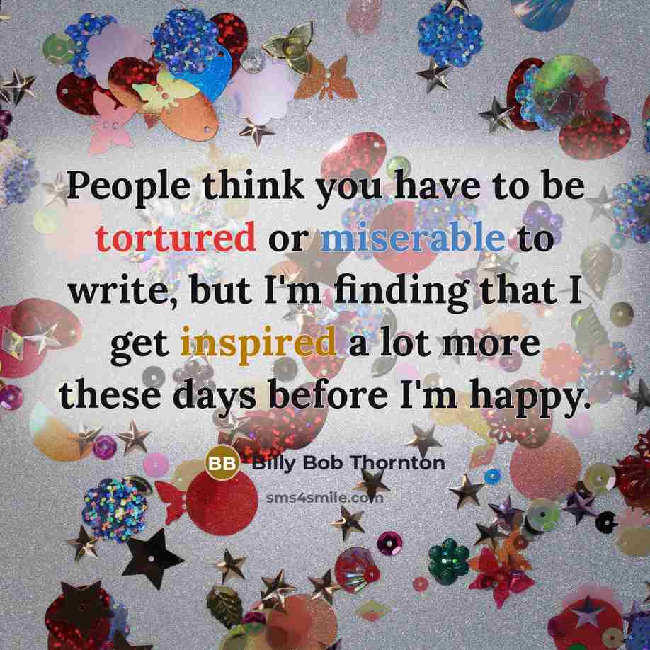 “People think you have to be tortured or miserable to write, but I'm finding that I get inspired a lot more these days before I'm happy.” quote by Billy Bob Thornton