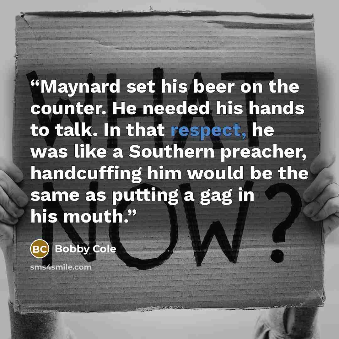 “Maynard set his beer on the counter. He needed his hands to talk. In that respect, he was like a Southern preacher, handcuffing him would be the same as putting a gag in his mouth.” quote by Bobby Cole