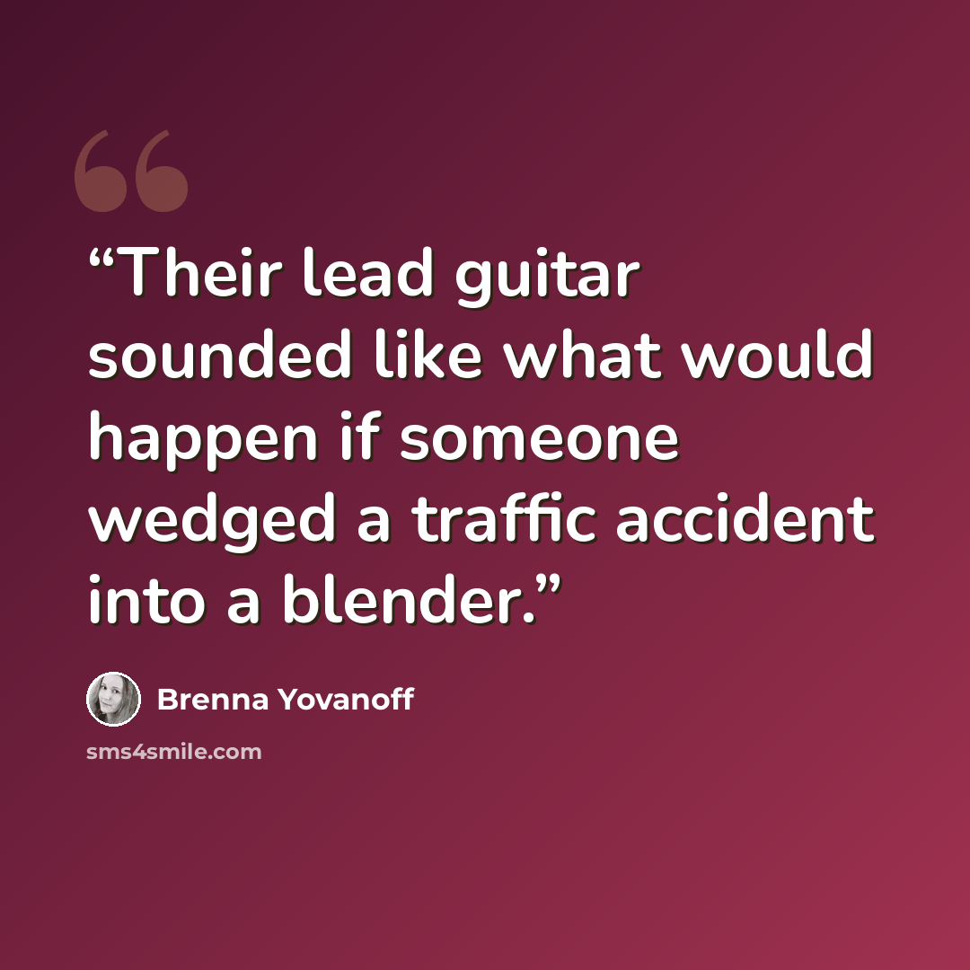 “Their lead guitar sounded like what would happen if someone wedged a traffic accident into a blender.” quote by Brenna Yovanoff