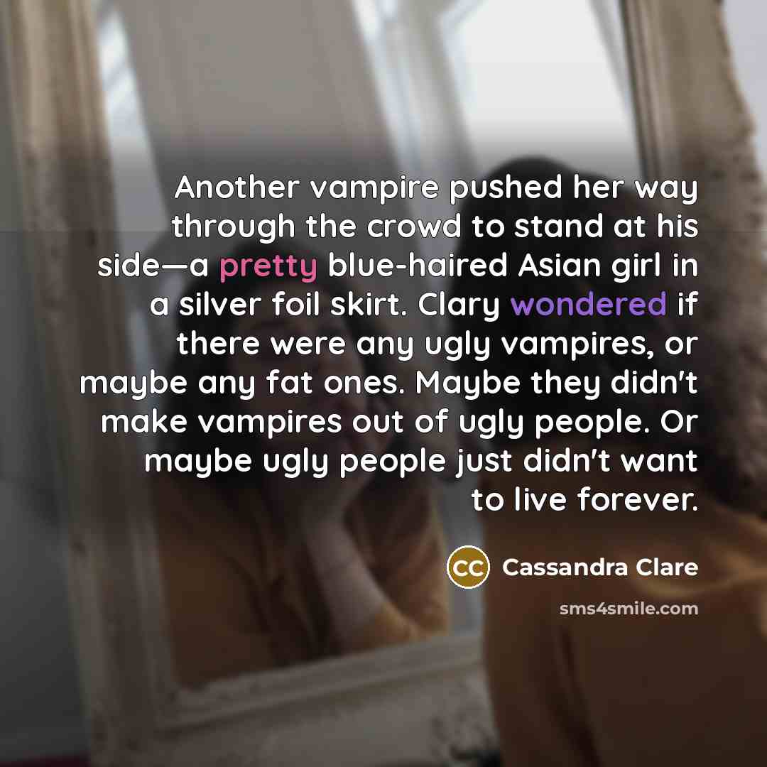 “Another vampire pushed her way through the crowd to stand at his side—a pretty blue-haired Asian girl in a silver foil skirt. Clary wondered if there were any ugly vampires, or maybe any fat ones. Maybe they didn't make vampires out of ugly people. Or maybe ugly people just didn't want to live…” quote by Cassandra Clare