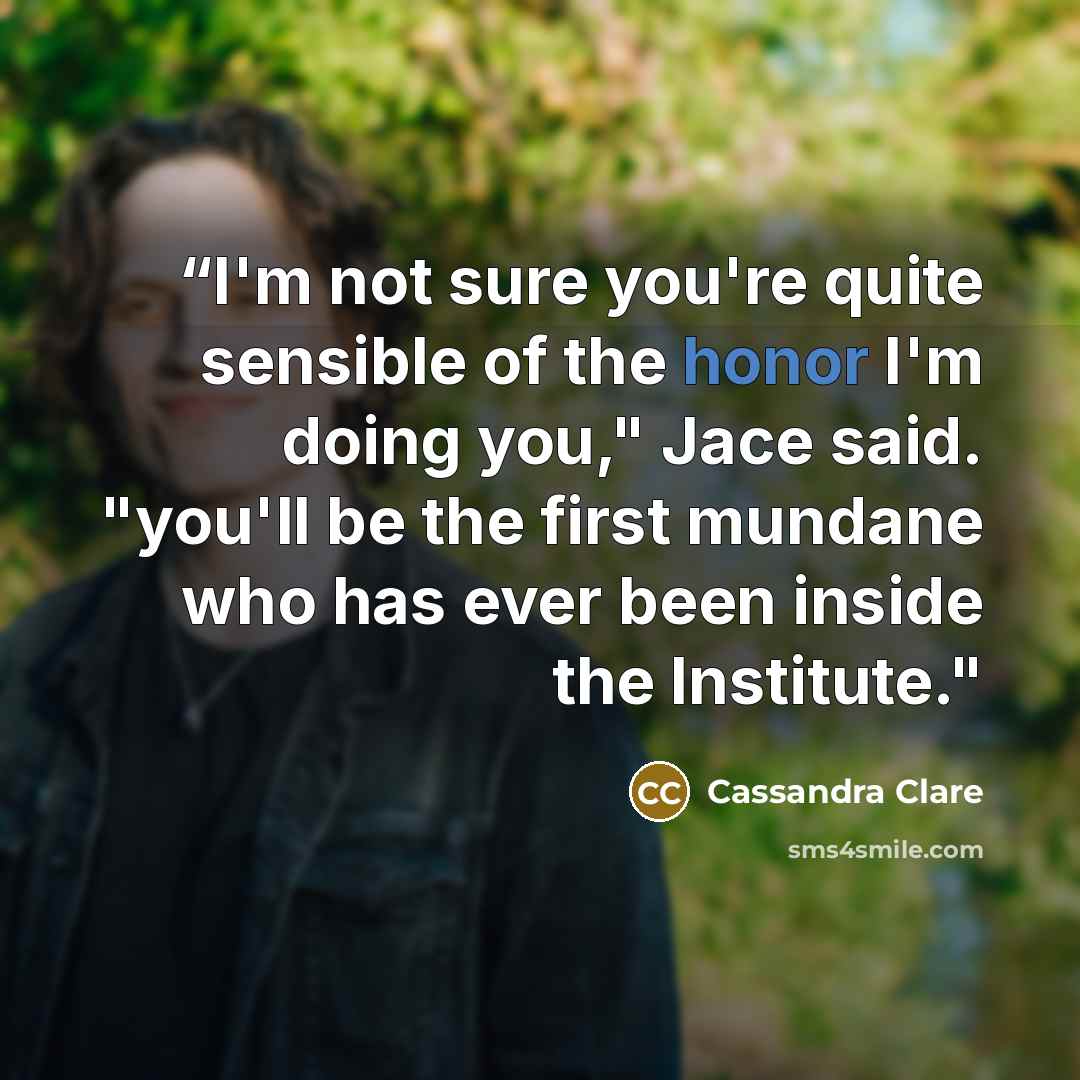 ““I'm not sure you're quite sensible of the honor I'm doing you," Jace said. "you'll be the first mundane who has ever been inside the Institute."” quote by Cassandra Clare