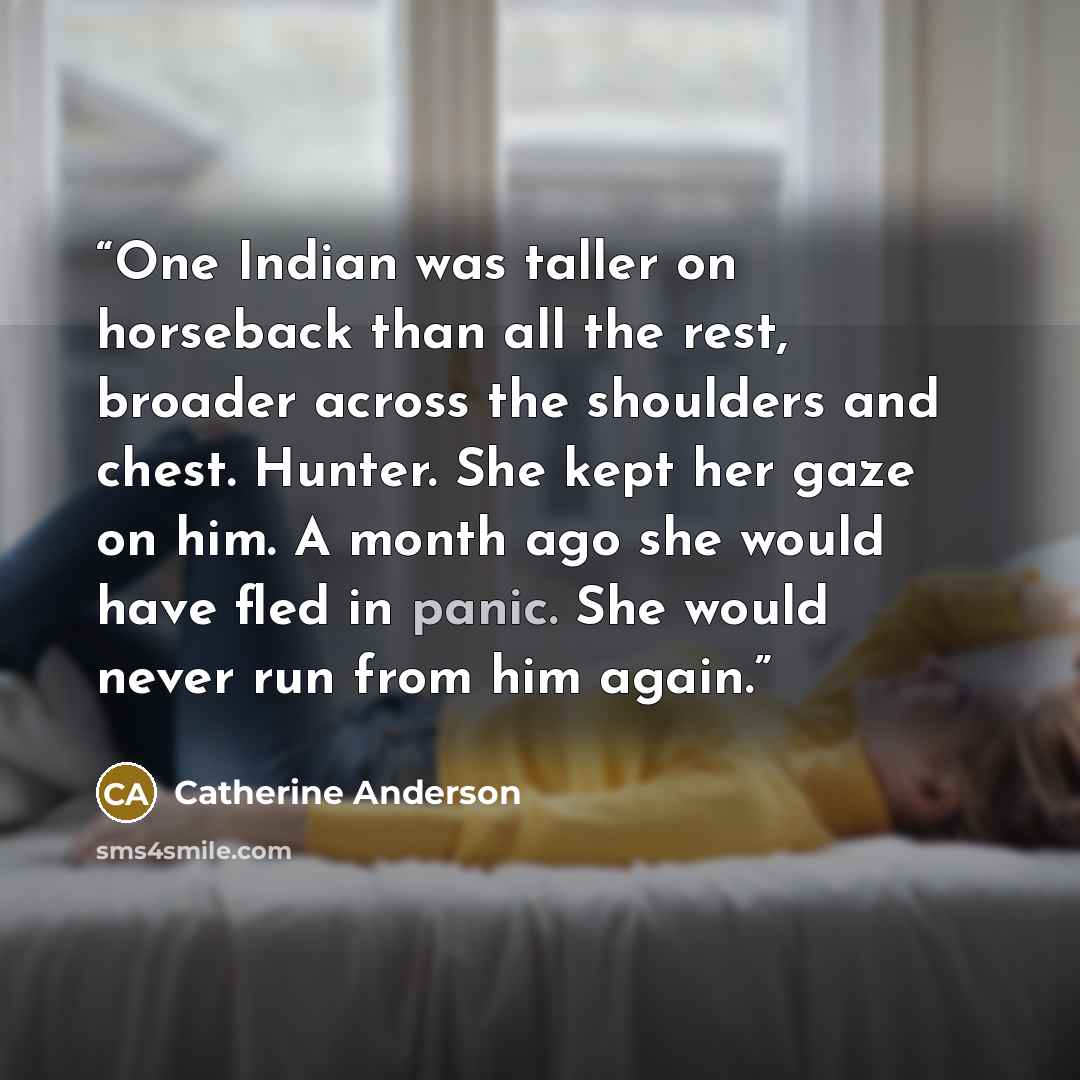 “One Indian was taller on horseback than all the rest, broader across the shoulders and chest. Hunter. She kept her gaze on him. A month ago she would have fled in panic. She would never run from him again.” quote by Catherine Anderson