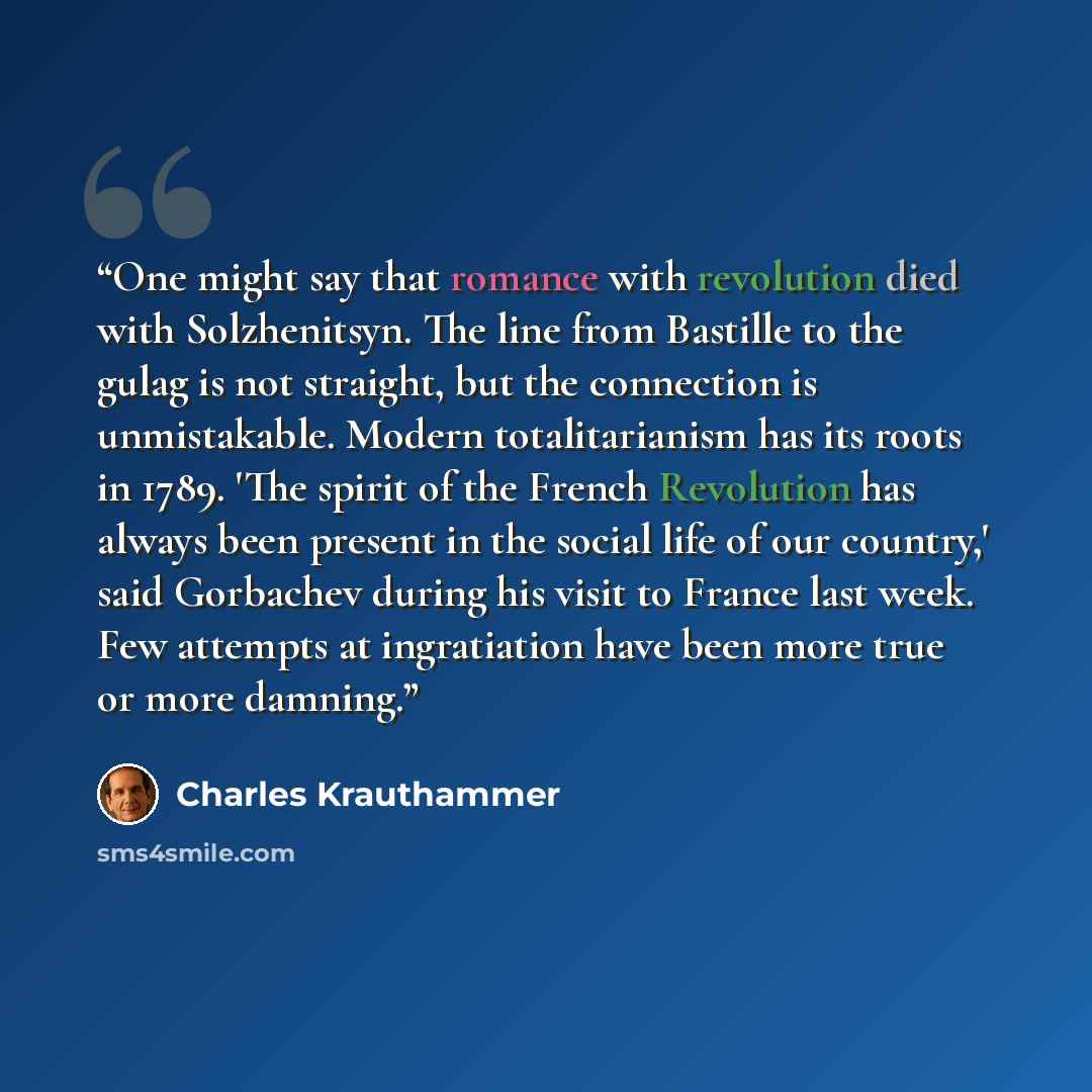 “One might say that romance with revolution died with Solzhenitsyn. The line from Bastille to the gulag is not straight, but the connection is unmistakable. Modern totalitarianism has its roots in 1789. 'The spirit of the French Revolution has always been present in the social life of our country,'…” quote by Charles Krauthammer