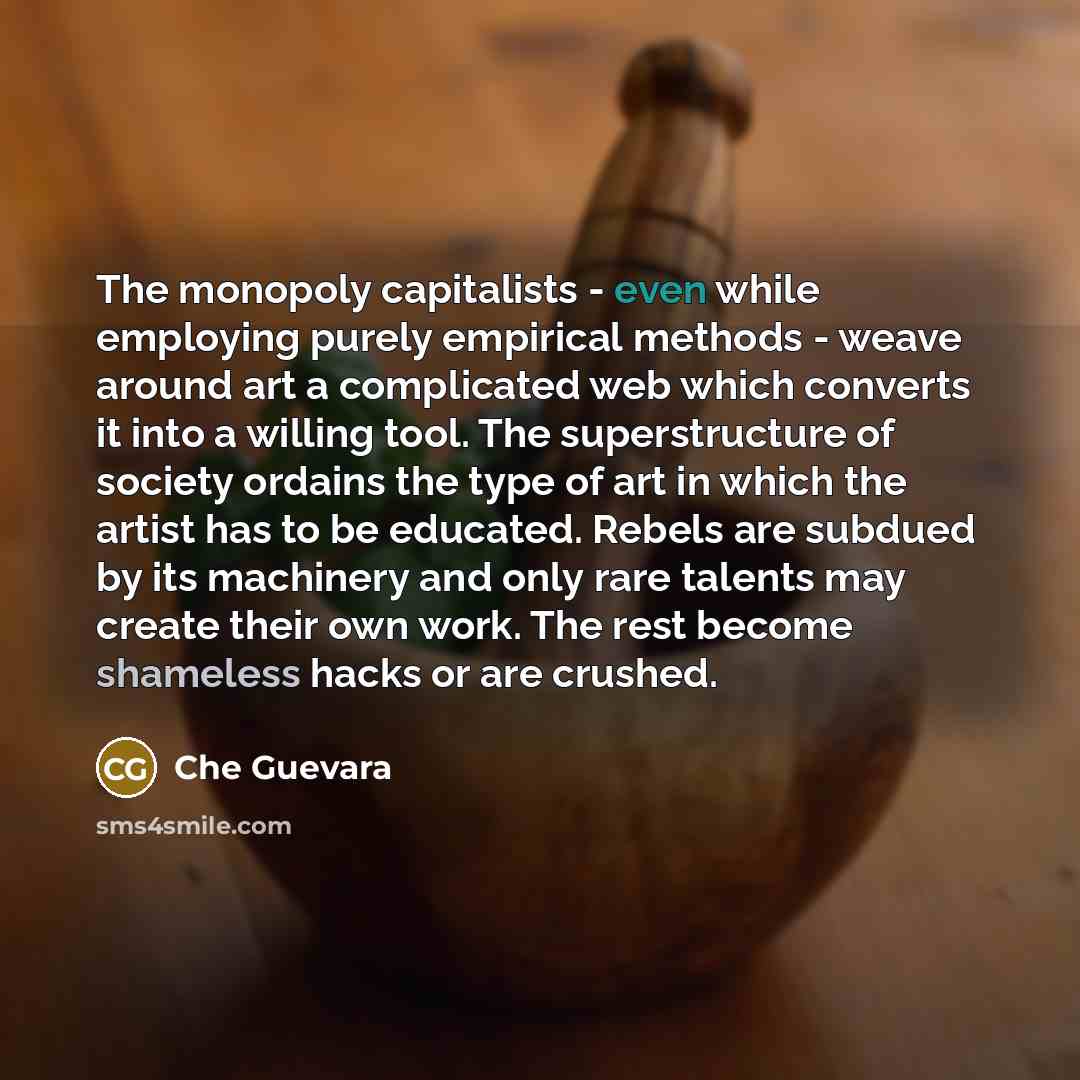 “The monopoly capitalists - even while employing purely empirical methods - weave around art a complicated web which converts it into a willing tool. The superstructure of society ordains the type of art in which the artist has to be educated. Rebels are subdued by its machinery and only rare…” quote by Che Guevara