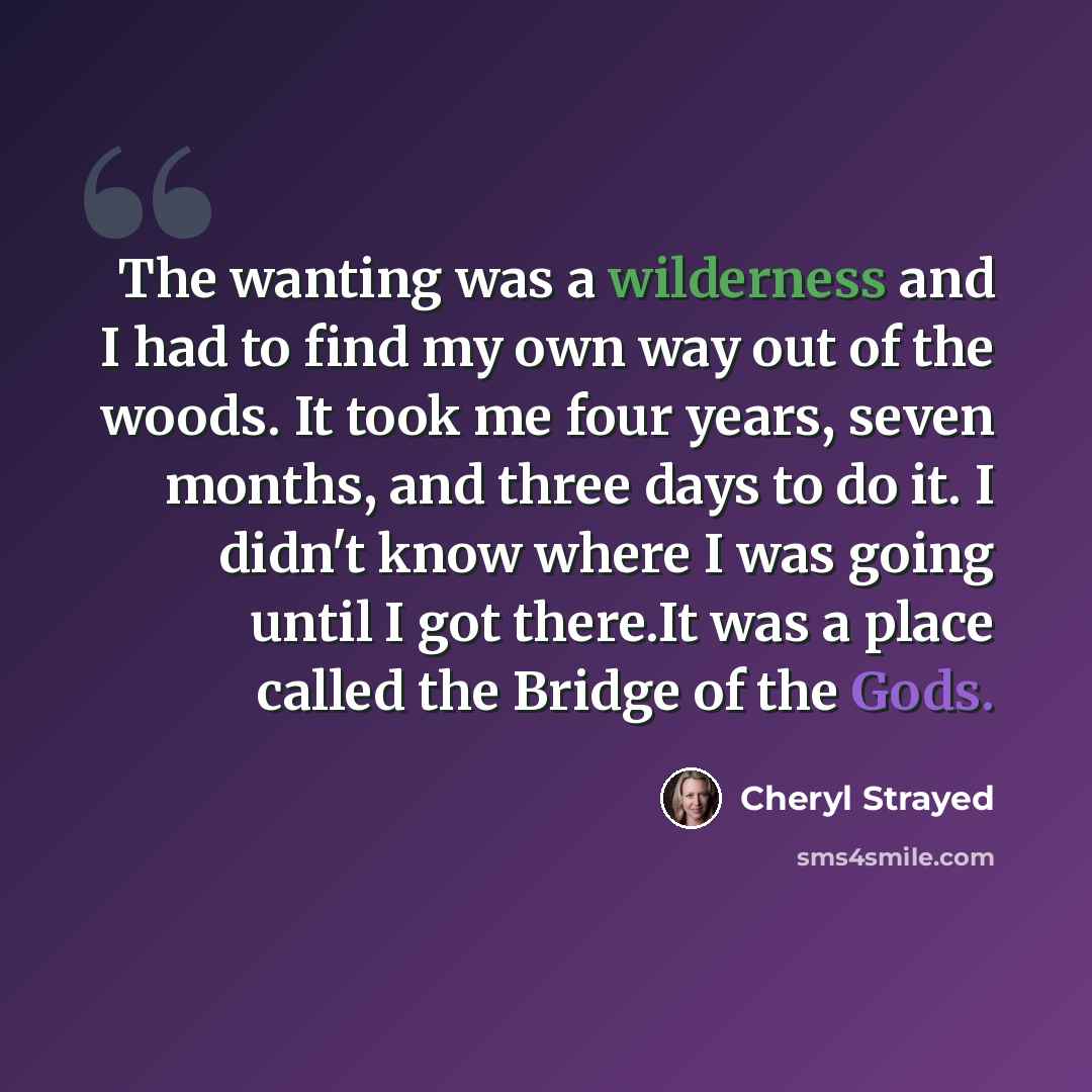 “The wanting was a wilderness and I had to find my own way out of the woods. It took me four years, seven months, and three days to do it. I didn't know where I was going until I got there.It was a place called the Bridge of the Gods.” quote by Cheryl Strayed