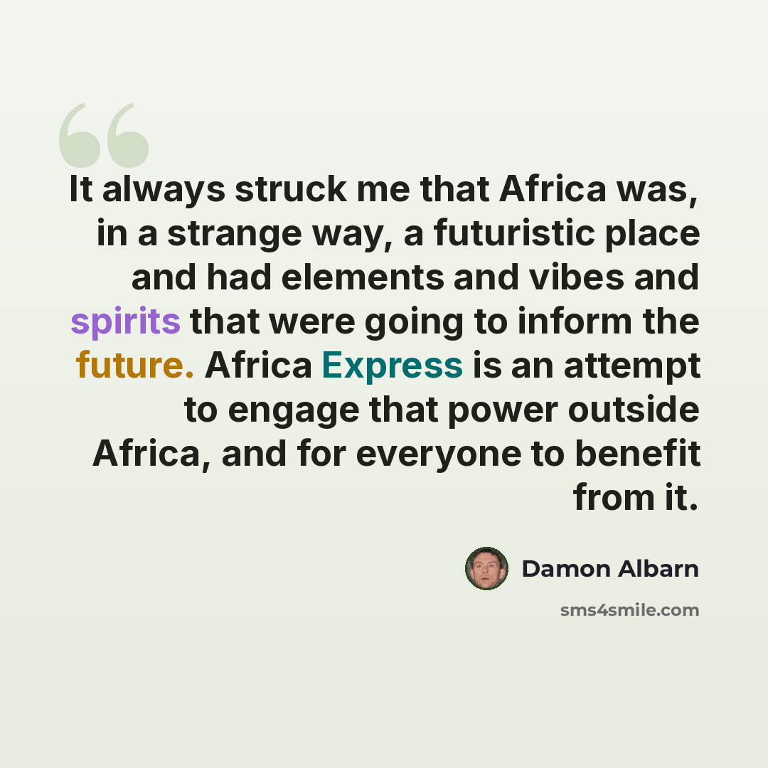 “It always struck me that Africa was, in a strange way, a futuristic place and had elements and vibes and spirits that were going to inform the future. Africa Express is an attempt to engage that power outside Africa, and for everyone to benefit from it.” quote by Damon Albarn