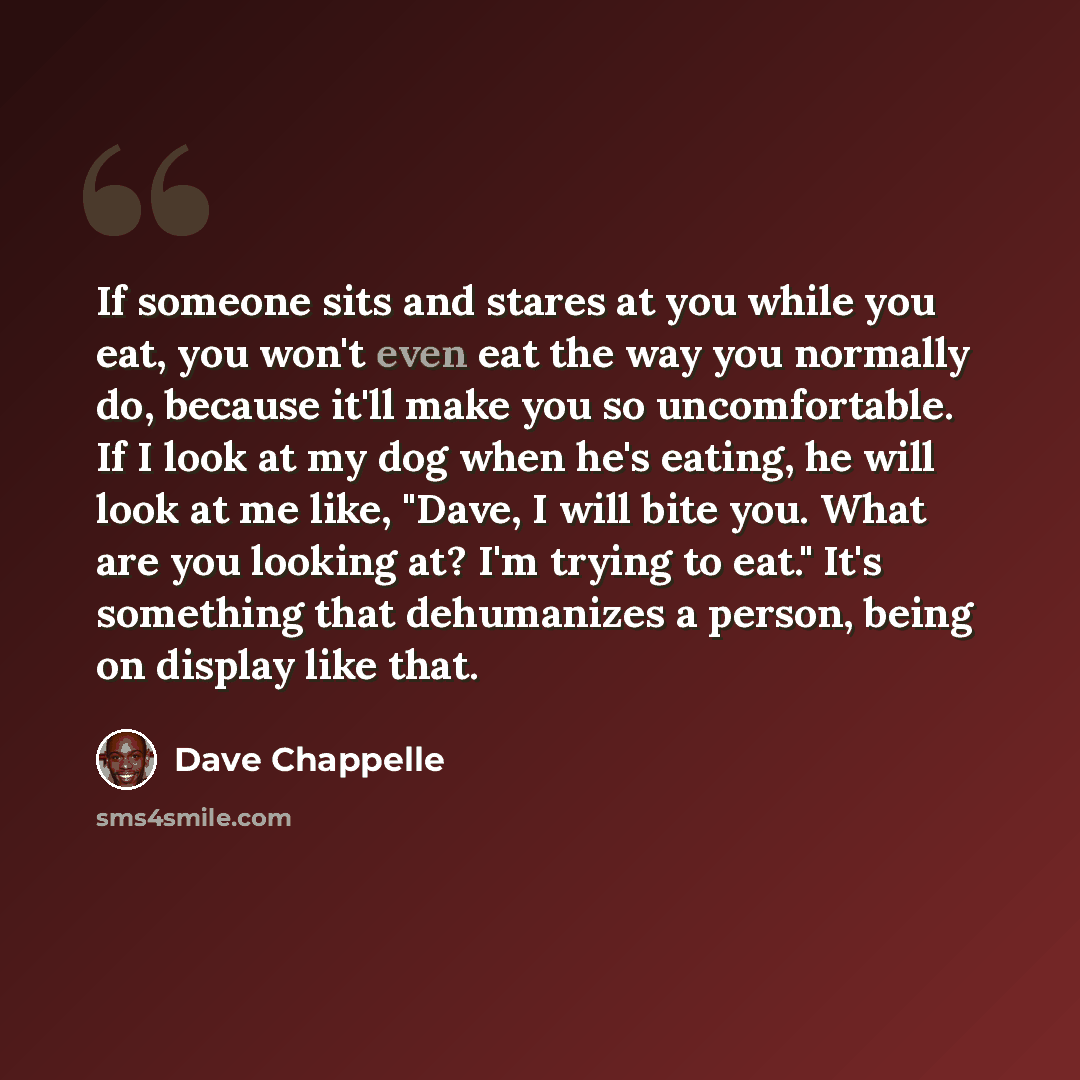 “If someone sits and stares at you while you eat, you won't even eat the way you normally do, because it'll make you so uncomfortable. If I look at my dog when he's eating, he will look at me like, "Dave, I will bite you. What are you looking at? I'm trying to eat." It's something that dehumanizes…” quote by Dave Chappelle