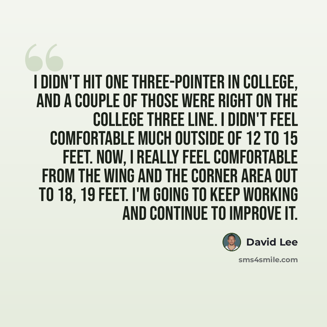 “I didn't hit one three-pointer in college, and a couple of those were right on the college three line. I didn't feel comfortable much outside of 12 to 15 feet. Now, I really feel comfortable from the wing and the corner area out to 18, 19 feet. I'm going to keep working and continue to improve it.” quote by David Lee